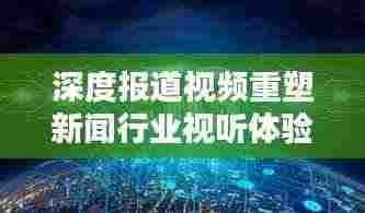 深度报道视频重塑新闻行业视听体验新纪元