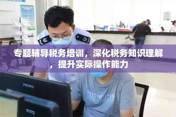 专题辅导税务培训,深化税务知识理解,提升实际操作能力