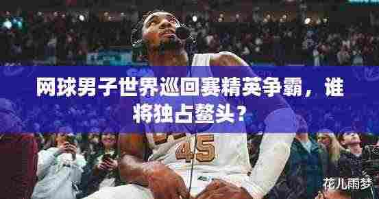 网球男子世界巡回赛精英争霸，谁将独占鳌头？