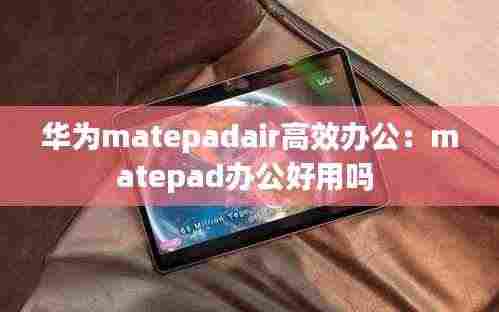 华为matepadair高效办公:matepad办公好用吗