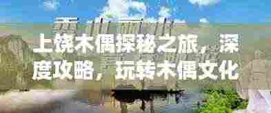 上饶木偶探秘之旅,深度攻略,玩转木偶文化之旅!