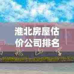 淮北房屋估价公司排名及市场深度解析,最新市场分析报告出炉!