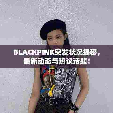 BLACKPINK突发状况揭秘，最新动态与热议话题！