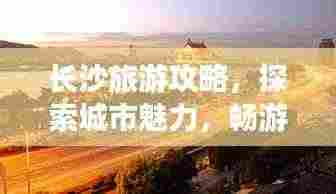 长沙旅游攻略,探索城市魅力,畅游长沙景点大全