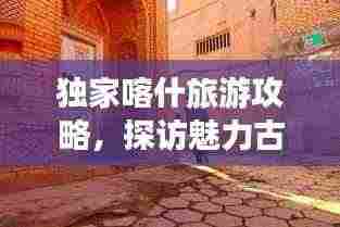 独家喀什旅游攻略，探访魅力古城，畅游丝路秘境！