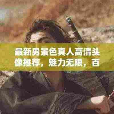 最新男景色真人高清头像推荐，魅力无限，百度热推！