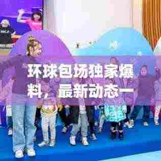 环球包场独家爆料,最新动态一网打尽!