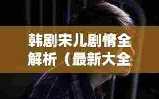 韩剧宋儿剧情全解析(最新大全)