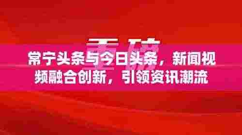 常宁头条与今日头条,新闻视频融合创新,引领资讯潮流