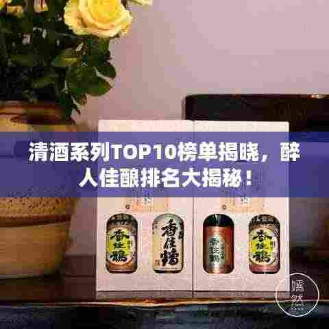 清酒系列TOP10榜单揭晓,醉人佳酿排名大揭秘!