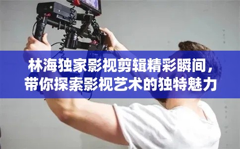 林海独家影视剪辑精彩瞬间,带你探索影视艺术的独特魅力